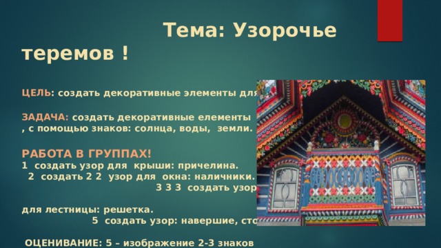  Тема: Узорочье теремов !   ЦЕЛЬ : создать декоративные элементы для терема.   ЗАДАЧА : создать декоративные елементы  , с помощью знаков: солнца, воды, земли.   РАБОТА В ГРУППАХ!  1 создать узор для крыши: причелина. 2 создать 2 2 узор для окна: наличники. 3 3 3 создать узор для балкона: решетка. 4 создать узор для лестницы: решетка. 5 создать узор: навершие, столбы.   ОЦЕНИВАНИЕ: 5 – изображение 2-3 знаков  4 – изображение 1 знака 