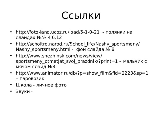 Ссылки http://foto-land.ucoz.ru/load/5-1-0-21 - полянки на слайдах №№ 4,6,12 http://scholtro.narod.ru/School_life/Nashy_sportsmeny/Nashy_sportsmeny.html - фон слайда № 8 http://www.snezhinsk.com/news/view/sportsmeny_otmetjat_svoj_prazdnik/?print=1 – мальчик с мячом слайд №8 http://www.animator.ru/db/?p=show_film&fid=2223&sp=1 – паровозик Школа - личное фото Звуки -  