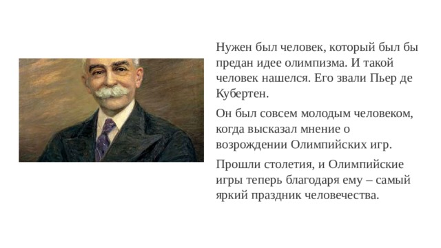 Нужен был человек, который был бы предан идее олимпизма. И такой человек нашелся. Его звали Пьер де Кубертен. Он был совсем молодым человеком, когда высказал мнение о возрождении Олимпийских игр. Прошли столетия, и Олимпийские игры теперь благодаря ему – самый яркий праздник человечества. 