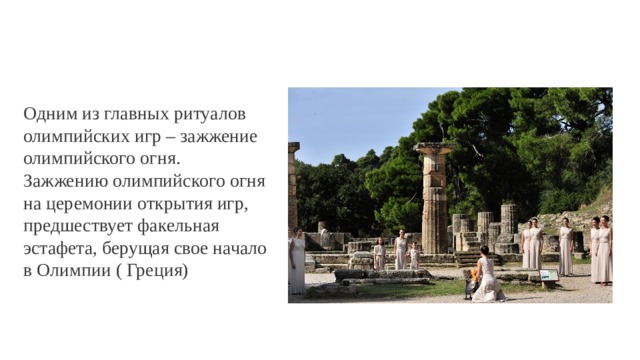 Одним из главных ритуалов олимпийских игр – зажжение олимпийского огня. Зажжению олимпийского огня на церемонии открытия игр, предшествует факельная эстафета, берущая свое начало в Олимпии ( Греция) 
