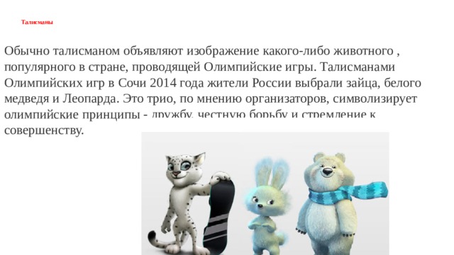 Талисманы Обычно талисманом объявляют изображение какого-либо животного , популярного в стране, проводящей Олимпийские игры. Талисманами Олимпийских игр в Сочи 2014 года жители России выбрали зайца, белого медведя и Леопарда. Это трио, по мнению организаторов, символизирует олимпийские принципы - дружбу, честную борьбу и стремление к совершенству. 