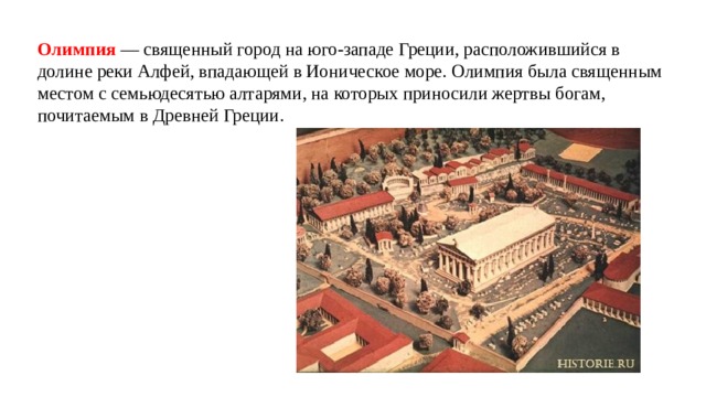 Олимпия — священный город на юго-западе Греции, расположившийся в долине реки Алфей, впадающей в Ионическое море. Олимпия была священным местом с семьюдесятью алтарями, на которых приносили жертвы богам, почитаемым в Древней Греции. 