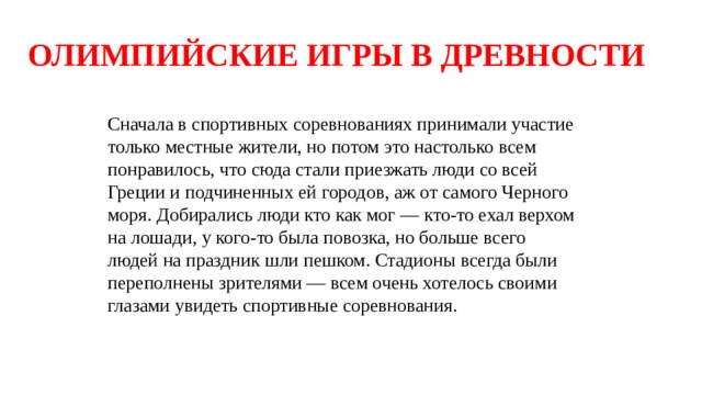 ОЛИМПИЙСКИЕ ИГРЫ В ДРЕВНОСТИ Сначала в спортивных соревнованиях принимали участие только местные жители, но потом это настолько всем понравилось, что сюда стали приезжать люди со всей Греции и подчиненных ей городов, аж от самого Черного моря. Добирались люди кто как мог — кто-то ехал верхом на лошади, у кого-то была повозка, но больше всего людей на праздник шли пешком. Стадионы всегда были переполнены зрителями — всем очень хотелось своими глазами увидеть спортивные соревнования. 