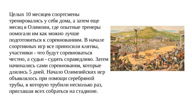 Целых 10 месяцев спортсмены тренировались у себя дома, а затем еще месяц в Олимпии, где опытные тренеры помогали им как можно лучше подготовиться к соревнованиям. В начале спортивных игр все приносили клятвы, участники - что будут соревноваться честно, а судьи - судить справедливо. Затем начинались сами соревнования, которые длились 5 дней. Начало Олимпийских игр объявлялось при помощи серебряной трубы, в которую трубили несколько раз, приглашая всех собраться на стадионе. 
