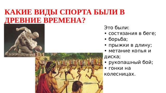 КАКИЕ ВИДЫ СПОРТА БЫЛИ В ДРЕВНИЕ ВРЕМЕНА? Это были:  • состязания в беге;  • борьба;  • прыжки в длину;  • метание копья и диска;  • рукопашный бой;  • гонки на колесницах. 