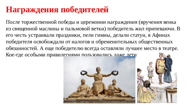 Награждения победителей После торжественной победы и церемонии награждения (вручения венка из священной маслины и пальмовой ветки) победитель жил припеваючи. В его честь устраивали праздники, пели гимны, делали статуи, в Афинах победителя освобождали от налогов и обременительных общественных обязанностей. А еще победителю всегда оставляли лучшее место в театре. Кое-где особыми привилегиями пользовались даже дети олимпийца. 
