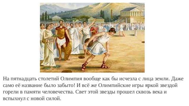 На пятнадцать столетий Олимпия вообще как бы исчезла с лица земли. Даже само её название было забыто! И всё же Олимпийские игры яркой звездой горели в памяти человечества. Свет этой звезды прошел сквозь века и вспыхнул с новой силой. 