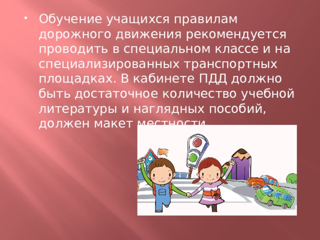 Обучение учащихся правилам дорожного движения рекомендуется проводить в специальном классе и на специализированных транспортных площадках. В кабинете ПДД должно быть достаточное количество учебной литературы и наглядных пособий, должен макет местности. 