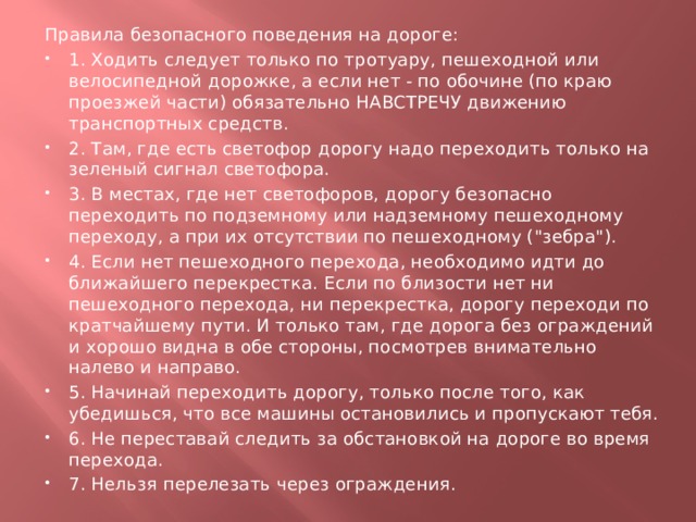 Правила безопасного поведения на дороге: 1. Ходить следует только по тротуару, пешеходной или велосипедной дорожке, а если нет - по обочине (по краю проезжей части) обязательно НАВСТРЕЧУ движению транспортных средств. 2. Там, где есть светофор дорогу надо переходить только на зеленый сигнал светофора. 3. В местах, где нет светофоров, дорогу безопасно переходить по подземному или надземному пешеходному переходу, а при их отсутствии по пешеходному (
