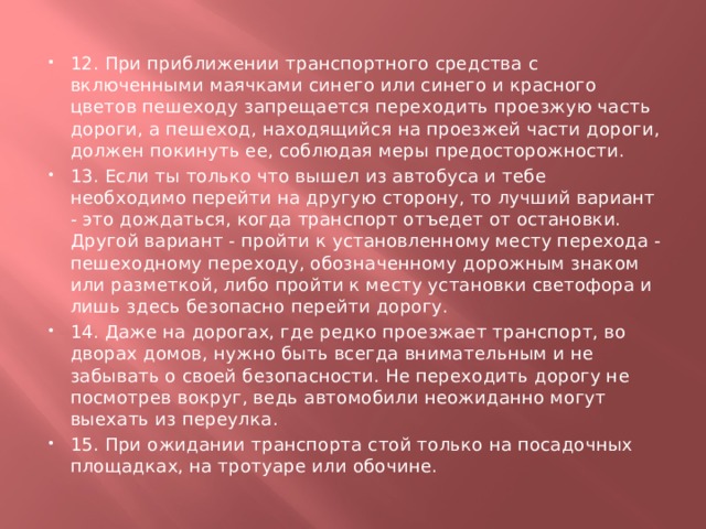 12. При приближении транспортного средства с включенными маячками синего или синего и красного цветов пешеходу запрещается переходить проезжую часть дороги, а пешеход, находящийся на проезжей части дороги, должен покинуть ее, соблюдая меры предосторожности. 13. Если ты только что вышел из автобуса и тебе необходимо перейти на другую сторону, то лучший вариант - это дождаться, когда транспорт отъедет от остановки. Другой вариант - пройти к установленному месту перехода - пешеходному переходу, обозначенному дорожным знаком или разметкой, либо пройти к месту установки светофора и лишь здесь безопасно перейти дорогу. 14. Даже на дорогах, где редко проезжает транспорт, во дворах домов, нужно быть всегда внимательным и не забывать о своей безопасности. Не переходить дорогу не посмотрев вокруг, ведь автомобили неожиданно могут выехать из переулка. 15. При ожидании транспорта стой только на посадочных площадках, на тротуаре или обочине. 