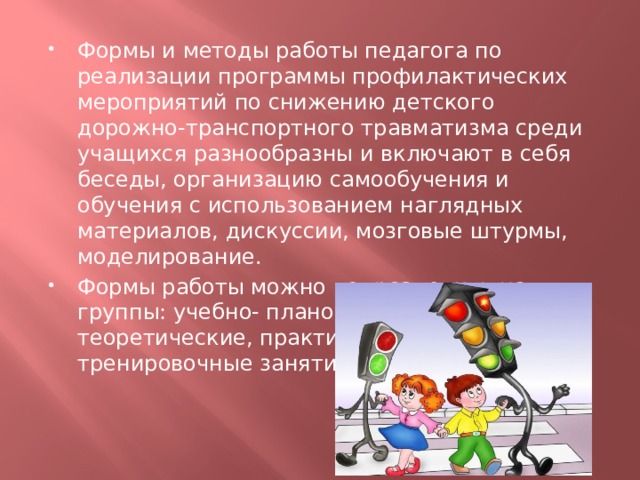 Формы и методы работы педагога по реализации программы профилактических мероприятий по снижению детского дорожно-транспортного травматизма среди учащихся разнообразны и включают в себя беседы, организацию самообучения и обучения с использованием наглядных материалов, дискуссии, мозговые штурмы, моделирование. Формы работы можно подразделить на группы: учебно- плановые, включающие теоретические, практические и тренировочные занятия. 