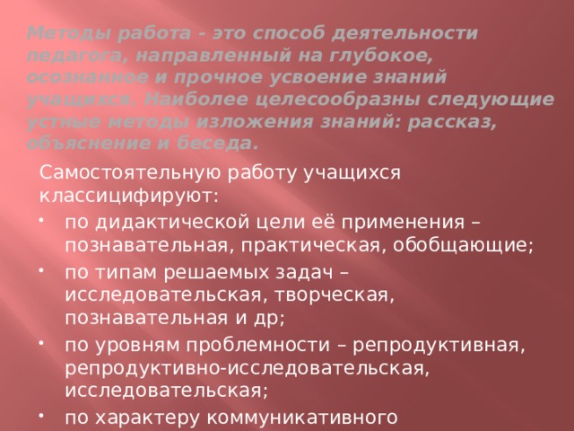 Методы работа - это способ деятельности педагога, направленный на глубокое, осознанное и прочное усвоение знаний учащихся. Наиболее целесообразны следующие устные методы изложения знаний: рассказ, объяснение и беседа. Самостоятельную работу учащихся классицифируют: по дидактической цели её применения –познавательная, практическая, обобщающие; по типам решаемых задач – исследовательская, творческая, познавательная и др; по уровням проблемности – репродуктивная, репродуктивно-исследовательская, исследовательская; по характеру коммуникативного взаимодействия учащихся – фронтальная, групповая, индивидуальная; 