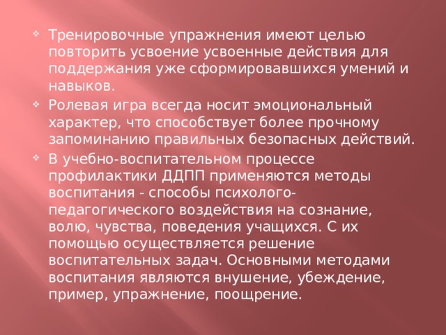 Тренировочные упражнения имеют целью повторить усвоение усвоенные действия для поддержания уже сформировавшихся умений и навыков. Ролевая игра всегда носит эмоциональный характер, что способствует более прочному запоминанию правильных безопасных действий. В учебно-воспитательном процессе профилактики ДДПП применяются методы воспитания - способы психолого-педагогического воздействия на сознание, волю, чувства, поведения учащихся. С их помощью осуществляется решение воспитательных задач. Основными методами воспитания являются внушение, убеждение, пример, упражнение, поощрение. 
