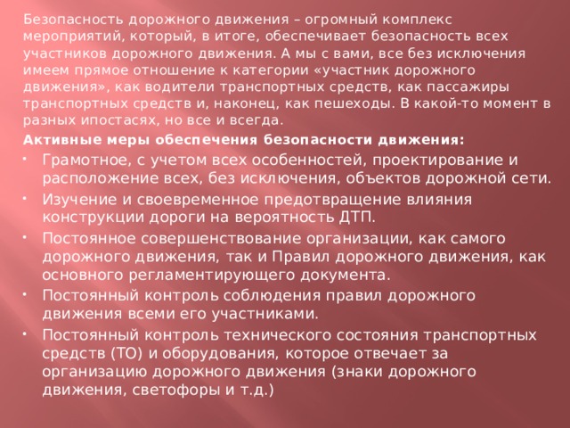 Безопасность дорожного движения – огромный комплекс мероприятий, который, в итоге, обеспечивает безопасность всех участников дорожного движения. А мы с вами, все без исключения имеем прямое отношение к категории «участник дорожного движения», как водители транспортных средств, как пассажиры транспортных средств и, наконец, как пешеходы. В какой-то момент в разных ипостасях, но все и всегда. Активные меры обеспечения безопасности движения: Грамотное, с учетом всех особенностей, проектирование и расположение всех, без исключения, объектов дорожной сети. Изучение и своевременное предотвращение влияния конструкции дороги на вероятность ДТП. Постоянное совершенствование организации, как самого дорожного движения, так и Правил дорожного движения, как основного регламентирующего документа. Постоянный контроль соблюдения правил дорожного движения всеми его участниками. Постоянный контроль технического состояния транспортных средств (ТО) и оборудования, которое отвечает за организацию дорожного движения (знаки дорожного движения, светофоры и т.д.)  