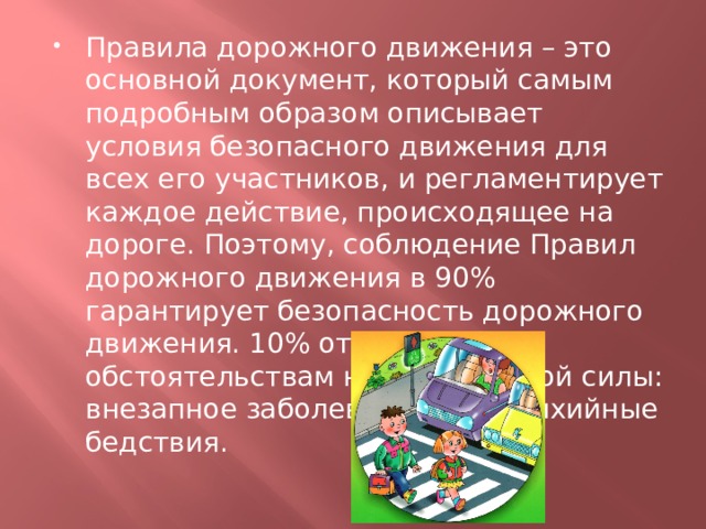Правила дорожного движения – это основной документ, который самым подробным образом описывает условия безопасного движения для всех его участников, и регламентирует каждое действие, происходящее на дороге. Поэтому, соблюдение Правил дорожного движения в 90% гарантирует безопасность дорожного движения. 10% отводится обстоятельствам непреодолимой силы: внезапное заболевание или стихийные бедствия. 