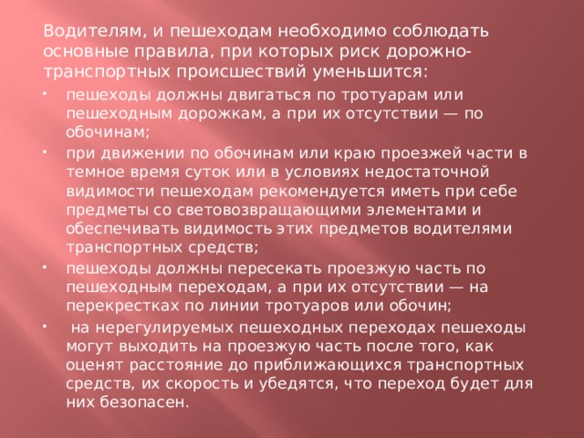 Водителям, и пешеходам необходимо соблюдать основные правила, при которых риск дорожно-транспортных происшествий уменьшится: пешеходы должны двигаться по тротуарам или пешеходным дорожкам, а при их отсутствии — по обочинам; при движении по обочинам или краю проезжей части в темное время суток или в условиях недостаточной видимости пешеходам рекомендуется иметь при себе предметы со световозвращающими элементами и обеспечивать видимость этих предметов водителями транспортных средств; пешеходы должны пересекать проезжую часть по пешеходным переходам, а при их отсутствии — на перекрестках по линии тротуаров или обочин;  на нерегулируемых пешеходных переходах пешеходы могут выходить на проезжую часть после того, как оценят расстояние до приближающихся транспортных средств, их скорость и убедятся, что переход будет для них безопасен. 