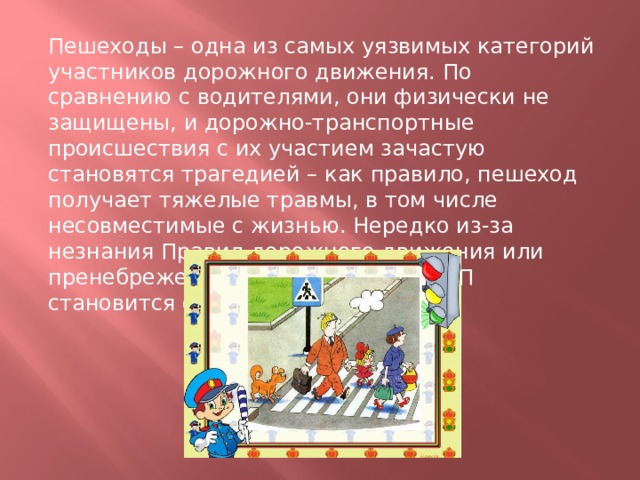Пешеходы – одна из самых уязвимых категорий участников дорожного движения. По сравнению с водителями, они физически не защищены, и дорожно-транспортные происшествия с их участием зачастую становятся трагедией – как правило, пешеход получает тяжелые травмы, в том числе несовместимые с жизнью. Нередко из-за незнания Правил дорожного движения или пренебрежения ими виновником ДТП становится сам пешеход. 