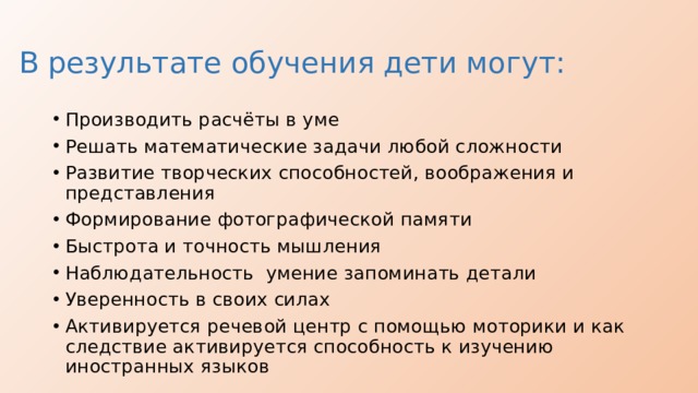 В результате обучения дети могут: Производить расчёты в уме Решать математические задачи любой сложности Развитие творческих способностей, воображения и представления Формирование фотографической памяти Быстрота и точность мышления Наблюдательность умение запоминать детали Уверенность в своих силах Активируется речевой центр с помощью моторики и как следствие активируется способность к изучению иностранных языков 