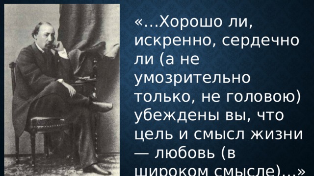 «…Хорошо ли, искренно, сердечно ли (а не умозрительно только, не головою) убеждены вы, что цель и смысл жизни — любовь (в широком смысле)…» 