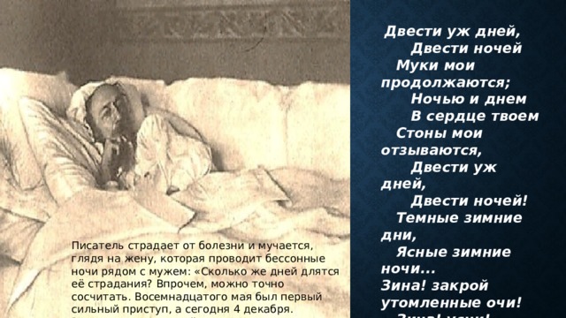  Двести уж дней,  Двести ночей  Муки мои продолжаются;  Ночью и днем  В сердце твоем  Стоны мои отзываются,  Двести уж дней,  Двести ночей!  Темные зимние дни,  Ясные зимние ночи... Зина! закрой утомленные очи!  Зина! усни! 1876 Писатель страдает от болезни и мучается, глядя на жену, которая проводит бессонные ночи рядом с мужем: «Сколько же дней длятся её страдания? Впрочем, можно точно сосчитать. Восемнадцатого мая был первый сильный приступ, а сегодня 4 декабря. Выходит, двести дней, ровно двести...» 