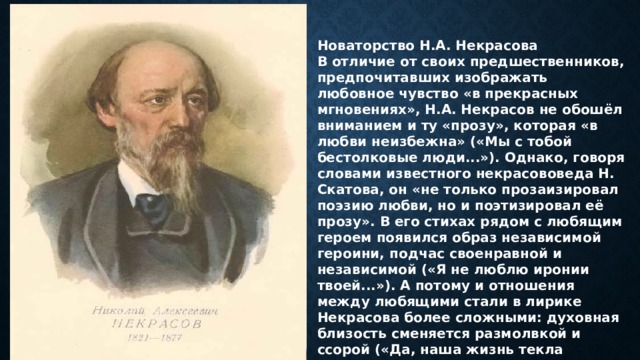 Новаторство Н.А. Некрасова В отличие от своих предшественников, предпочитавших изображать любовное чувство «в прекрасных мгновениях», Н.А. Некрасов не обошёл вниманием и ту «прозу», которая «в любви неизбежна» («Мы с тобой бестолковые люди...»). Однако, говоря словами известного некрасововеда Н. Скатова, он «не только прозаизировал поэзию любви, но и поэтизировал её прозу». В его стихах рядом с любящим героем появился образ независимой героини, подчас своенравной и независимой («Я не люблю иронии твоей...»). А потому и отношения между любящими стали в лирике Некрасова более сложными: духовная близость сменяется размолвкой и ссорой («Да, наша жизнь текла мятежно...»). 