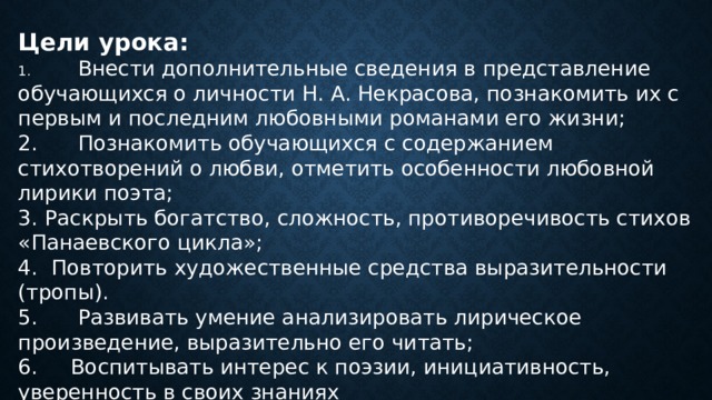 Цели урока: 1.  Внести дополнительные сведения в представление обучающихся о личности Н. А. Некрасова, познакомить их с первым и последним любовными романами его жизни; 2.  Познакомить обучающихся с содержанием стихотворений о любви, отметить особенности любовной лирики поэта; 3.  Раскрыть богатство, сложность, противоречивость стихов «Панаевского цикла»; 4.  Повторить художественные средства выразительности (тропы). 5.  Развивать умение анализировать лирическое произведение, выразительно его читать; 6. Воспитывать интерес к поэзии, инициативность, уверенность в своих знаниях 