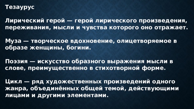 Тезаурус  Лирический герой — герой лирического произведения, переживания, мысли и чувства которого оно отражает.  Муза — творческое вдохновение, олицетворяемое в образе женщины, богини.  Поэзия — искусство образного выражения мысли в слове, преимущественно в стихотворной форме.  Цикл — ряд художественных произведений одного жанра, объединённых общей темой, действующими лицами и другими элементами. 