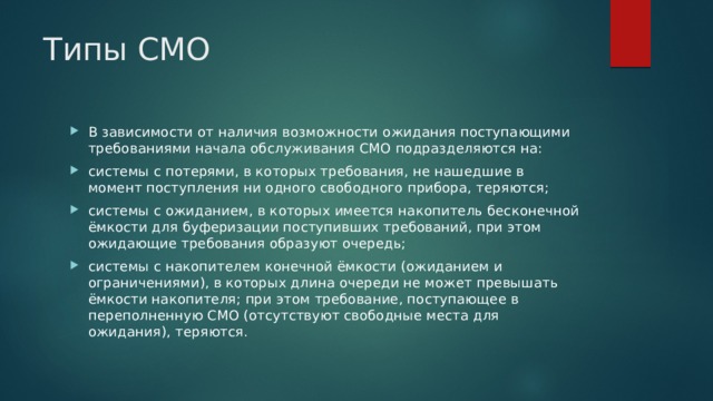 Типы СМО В зависимости от наличия возможности ожидания поступающими требованиями начала обслуживания СМО подразделяются на: системы с потерями, в которых требования, не нашедшие в момент поступления ни одного свободного прибора, теряются; системы с ожиданием, в которых имеется накопитель бесконечной ёмкости для буферизации поступивших требований, при этом ожидающие требования образуют очередь; системы с накопителем конечной ёмкости (ожиданием и ограничениями), в которых длина очереди не может превышать ёмкости накопителя; при этом требование, поступающее в переполненную СМО (отсутствуют свободные места для ожидания), теряются. 