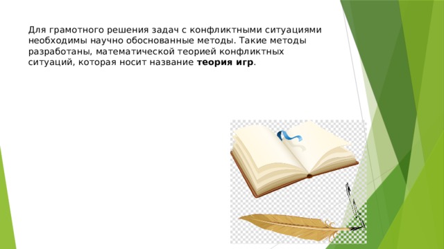 Для грамотного решения задач с конфликтными ситуациями необходимы научно обоснованные методы. Такие методы разработаны, математической теорией конфликтных ситуаций, которая носит название теория игр . 