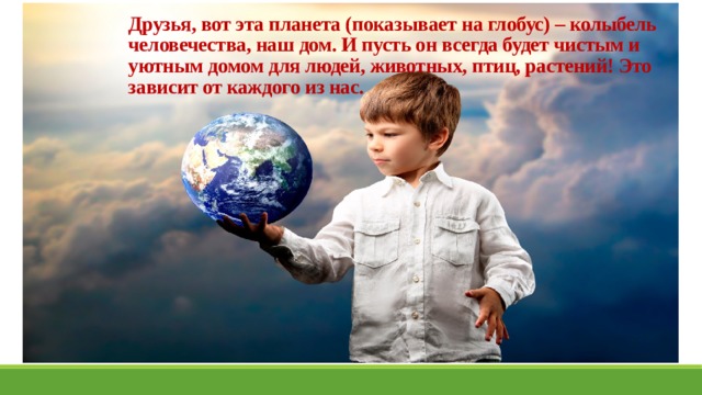 Друзья, вот эта планета (показывает на глобус) – колыбель человечества, наш дом. И пусть он всегда будет чистым и уютным домом для людей, животных, птиц, растений! Это зависит от каждого из нас. 
