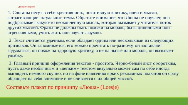 Домашнее задание 1. Слоганы несут в себе креативность, позитивную критику, идеи и мысли, затрагивающие актуальные темы. Обратите внимание, что Люша не поучает, она подбрасывает какую-то неоконченную мысль, которая вызывает у читателя поток других мыслей. Фразы не должны быть похожи на мораль, быть циничными или агрессивными, учить жить или звучать заумно.  2. Текст считается удачным, если обладает одним или несколькими из следующих признаков. Он запоминается, его можно прочитать по-разному, он заставляет задуматься, он похож на здоровую критику, а не на нытьё или мораль, он вызывает улыбку.  3. Главный принцип оформления текстов - простота. Чёрно-белый лист с коротким, пусть даже необычным и «цепким» текстом визуально может сам по себе иногда выглядеть немного скучно, но на фоне навязчиво ярких рекламных плакатов он сразу обращает на себя внимание и не сливается с их общей массой. Cоставьте плакат по принципу «Люша» (Loesje) 