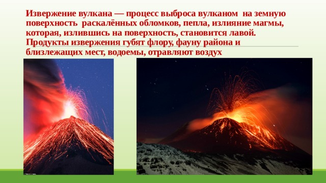 Извержение вулкана — процесс выброса вулканом на земную поверхность раскалённых обломков, пепла, излияние магмы, которая, излившись на поверхность, становится лавой. Продукты извержения губят флору, фауну района и близлежащих мест, водоемы, отравляют воздух 