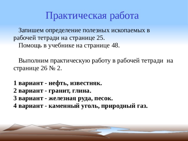 Практическая работа  Запишем определение полезных ископаемых в рабочей тетради на странице 25.  Помощь в учебнике на странице 48.   Выполним практическую работу в рабочей тетради  на странице 26 № 2. 1 вариант - нефть, известняк. 2 вариант - гранит, глина. 3 вариант - железная руда, песок. 4 вариант - каменный уголь, природный газ. 