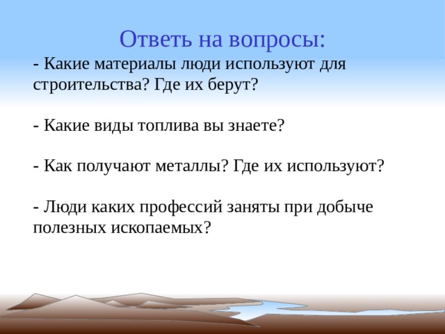 Ответь на вопросы: - Какие материалы люди используют для строительства? Где их берут? - Какие виды топлива вы знаете? - Как получают металлы? Где их используют? - Люди каких профессий заняты при добыче полезных ископаемых? 