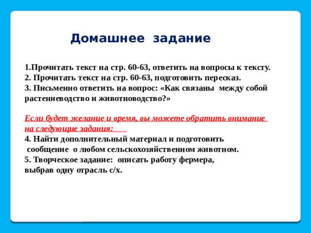 Домашнее задание 1.Прочитать текст на стр. 60-63, ответить на вопросы к тексту. 2. Прочитать текст на стр. 60-63, подготовить пересказ. 3. Письменно ответить на вопрос: «Как связаны между собой растениеводство и животноводство?»   Если будет желание и время, вы можете обратить внимание на следующие задания:  4. Найти дополнительный материал и подготовить  сообщение о любом сельскохозяйственном животном. 5. Творческое задание: описать работу фермера, выбрав одну отрасль с/х. 