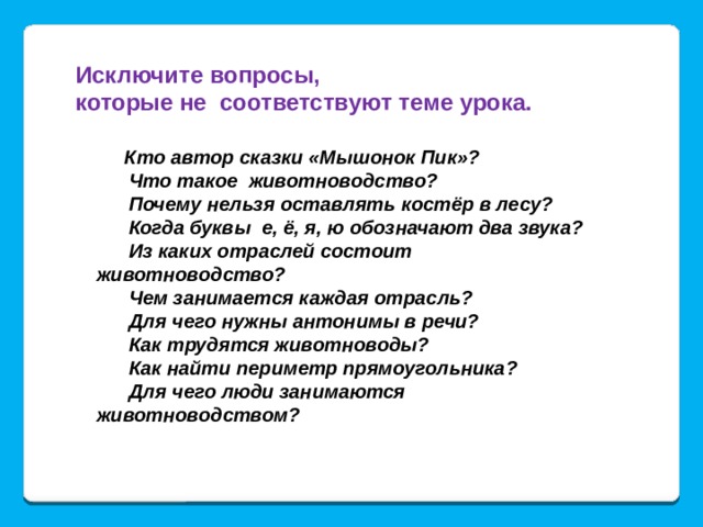 Исключите вопросы, которые не соответствуют теме урока.  Кто автор сказки «Мышонок Пик»?  Что такое животноводство?  Почему нельзя оставлять костёр в лесу?  Когда буквы е, ё, я, ю обозначают два звука?  Из каких отраслей состоит животноводство?  Чем занимается каждая отрасль?  Для чего нужны антонимы в речи?  Как трудятся животноводы?  Как найти периметр прямоугольника?  Для чего люди занимаются животноводством? 