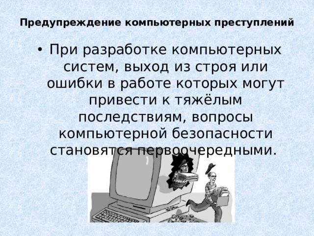 Предупреждение компьютерных преступлений   При разработке компьютерных систем, выход из строя или ошибки в работе которых могут привести к тяжёлым последствиям, вопросы компьютерной безопасности становятся первоочередными. Известно много мер, направленных на предупреждение преступления.  