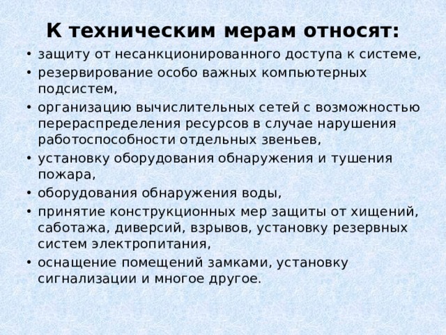 К техническим мерам относят:   защиту от несанкционированного доступа к системе, резервирование особо важных компьютерных подсистем, организацию вычислительных сетей с возможностью перераспределения ресурсов в случае нарушения работоспособности отдельных звеньев, установку оборудования обнаружения и тушения пожара, оборудования обнаружения воды, принятие конструкционных мер защиты от хищений, саботажа, диверсий, взрывов, установку резервных систем электропитания, оснащение помещений замками, установку сигнализации и многое другое. 