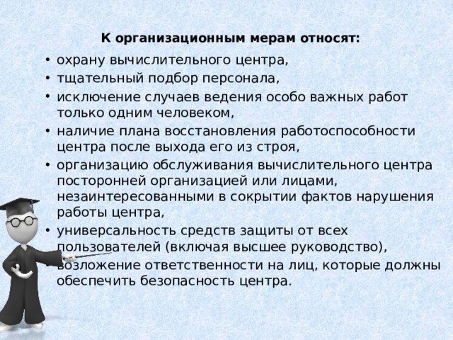 К организационным мерам относят:    охрану вычислительного центра, тщательный подбор персонала, исключение случаев ведения особо важных работ только одним человеком, наличие плана восстановления работоспособности центра после выхода его из строя, организацию обслуживания вычислительного центра посторонней организацией или лицами, незаинтересованными в сокрытии фактов нарушения работы центра, универсальность средств защиты от всех пользователей (включая высшее руководство), возложение ответственности на лиц, которые должны обеспечить безопасность центра.   