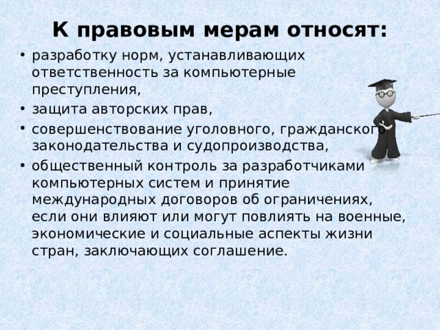 К правовым мерам относят:   разработку норм, устанавливающих ответственность за компьютерные преступления, защита авторских прав, совершенствование уголовного, гражданского законодательства и судопроизводства, общественный контроль за разработчиками компьютерных систем и принятие международных договоров об ограничениях, если они влияют или могут повлиять на военные, экономические и социальные аспекты жизни стран, заключающих соглашение.   