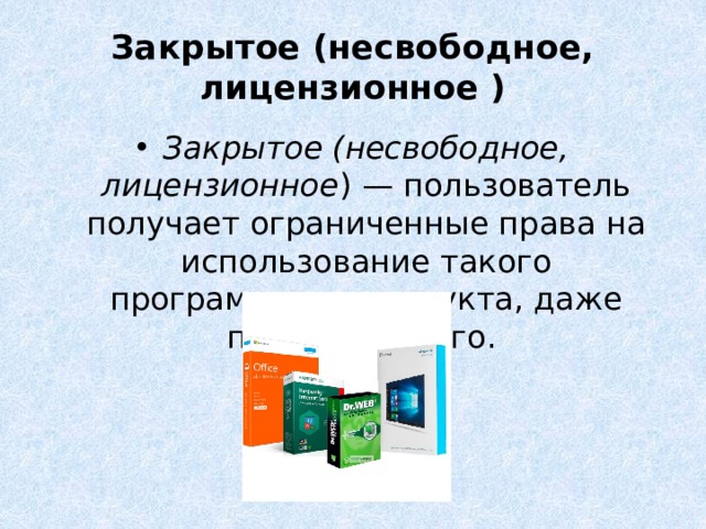 Закрытое (несвободное, лицензионное ) Закрытое (несвободное, лицензионное ) — пользователь получает ограниченные права на использование такого программного продукта, даже приобретая его. Пользователь не имеет права передавать его другим лицам и обязан использовать это ПО в рамках лицензионного соглашения. Лицензионное соглашение, как правило, регламентирует цели применения, например, только для обучения, и место применения, например, только для домашнего компьютера. Распространять, просматривать исходный код и улучшать такие программы невозможно, что закреплено лицензионным соглашением. Нарушение лицензионного соглашения является нарушением авторских прав и может повлечь за собой применение мер юридической ответственности. За нарушение авторских прав на программные продукты российским законодательством предусмотрена гражданско-правовая, административная и уголовная ответственность  