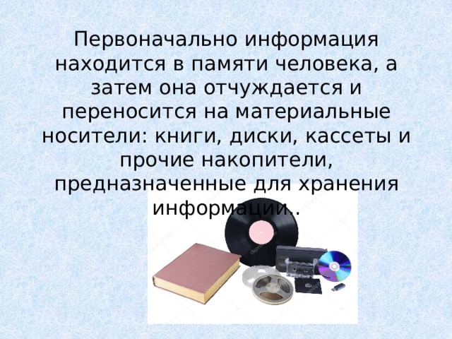Первоначально информация находится в памяти человека, а затем она отчуждается и переносится на материальные носители: книги, диски, кассеты и прочие накопители, предназначенные для хранения информации.. Как следствие, информация может тиражироваться путем распространения материального носителя  