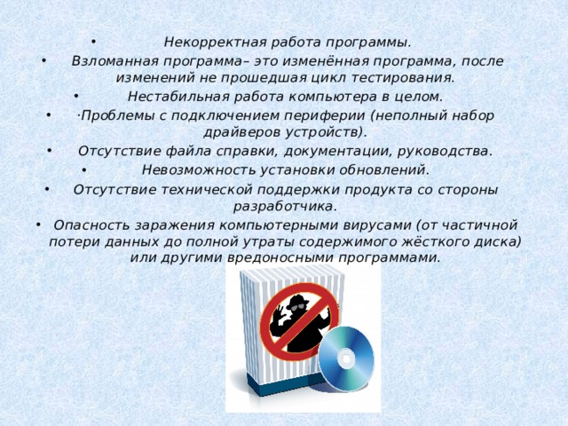  Некорректная работа программы.  Взломанная программа– это изменённая программа, после изменений не прошедшая цикл тестирования. Нестабильная работа компьютера в целом. ·Проблемы с подключением периферии (неполный набор драйверов устройств). Отсутствие файла справки, документации, руководства. Невозможность установки обновлений. Отсутствие технической поддержки продукта со стороны разработчика. Опасность заражения компьютерными вирусами (от частичной потери данных до полной утраты содержимого жёсткого диска) или другими вредоносными программами. 