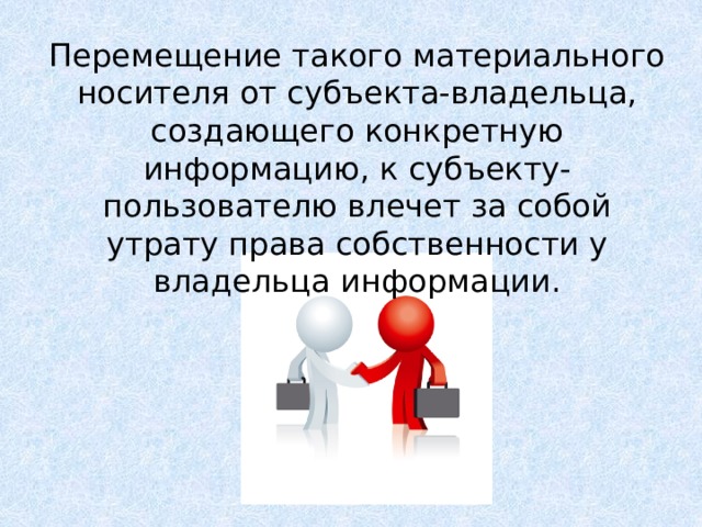 Перемещение такого материального носителя от субъекта-владельца, создающего конкретную информацию, к субъекту-пользователю влечет за собой утрату права собственности у владельца информации. Интенсивность этого процесса существенно возросла в связи с распространением сети Интернет. Ни для кого не секрет, что очень часто книги, музыка и другие продукты интеллектуальной деятельности человека безо всякого на то согласия авторов или издательств размещаются на различных сайтах без ссылок на первоначальный источник. Созданный ими интеллектуальный продукт становится достоянием множества людей, которые пользуются им безвозмездно, и при этом не учитываются интересы тех, кто его создавал. Принимая во внимание, что информация практически ничем не отличается от другого объекта собственности, например машины, дома, мебели и прочих материальных продуктов, следует говорить о наличии подобных же прав собственности и на информационные продукты  