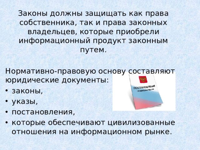 Законы должны защищать как права собственника, так и права законных владельцев, которые приобрели информационный продукт законным путем. Нормативно-правовую основу составляют юридические документы: законы, указы, постановления, которые обеспечивают цивилизованные отношения на информационном рынке.    