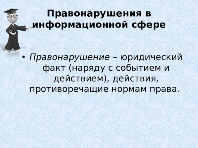 Правонарушения в информационной сфере Правонарушение  – юридический факт (наряду с событием и действием), действия, противоречащие нормам права. Правонарушения всегда связаны с нарушением определенным лицом (лицами) действующей нормы и прав других субъектов информационных правоотношений. При этом эти нарушения являются общественно опасными и могут влечь для тех или иных субъектов трудности, дополнительные права и обязанности.  