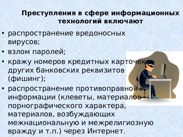 Преступления в сфере информационных технологий включают распространение вредоносных вирусов; взлом паролей; кражу номеров кредитных карточек и других банковских реквизитов (фишинг); распространение противоправной информации (клеветы, материалов порнографического характера, материалов, возбуждающих межнациональную и межрелигиозную вражду и т.п.) через Интернет. 