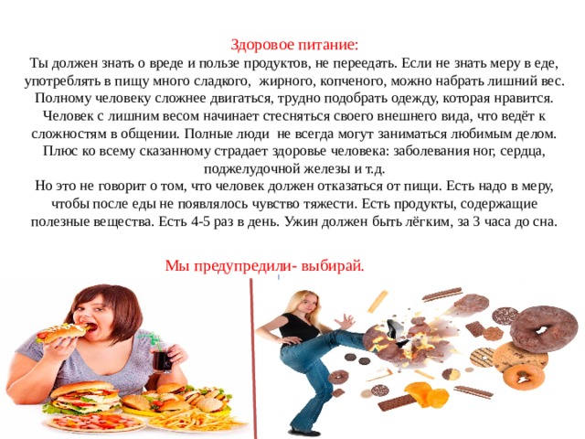 Здоровое питание: Ты должен знать о вреде и пользе продуктов, не переедать. Если не знать меру в еде, употреблять в пищу много сладкого, жирного, копченого, можно набрать лишний вес. Полному человеку сложнее двигаться, трудно подобрать одежду, которая нравится. Человек с лишним весом начинает стесняться своего внешнего вида, что ведёт к сложностям в общении. Полные люди не всегда могут заниматься любимым делом. Плюс ко всему сказанному страдает здоровье человека: заболевания ног, сердца, поджелудочной железы и т.д. Но это не говорит о том, что человек должен отказаться от пищи. Есть надо в меру, чтобы после еды не появлялось чувство тяжести. Есть продукты, содержащие полезные вещества. Есть 4-5 раз в день. Ужин должен быть лёгким, за 3 часа до сна. Мы предупредили- выбирай. 