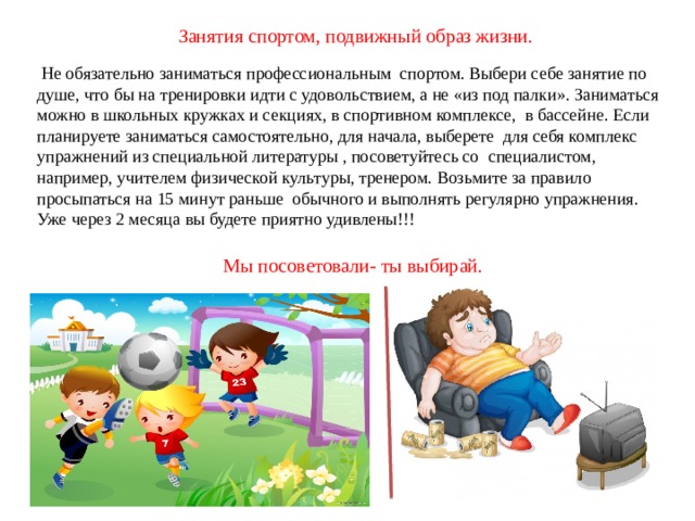 Занятия спортом, подвижный образ жизни.  Не обязательно заниматься профессиональным спортом. Выбери себе занятие по душе, что бы на тренировки идти с удовольствием, а не «из под палки». Заниматься можно в школьных кружках и секциях, в спортивном комплексе, в бассейне. Если планируете заниматься самостоятельно, для начала, выберете для себя комплекс упражнений из специальной литературы , посоветуйтесь со специалистом, например, учителем физической культуры, тренером. Возьмите за правило просыпаться на 15 минут раньше обычного и выполнять регулярно упражнения. Уже через 2 месяца вы будете приятно удивлены!!! Мы посоветовали- ты выбирай. 