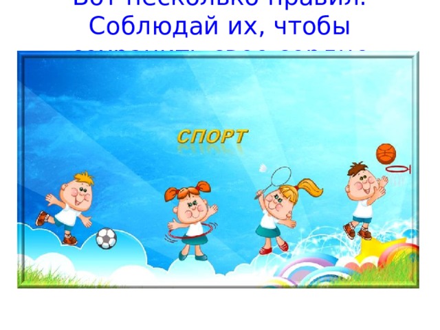 Вот несколько правил. Соблюдай их, чтобы сохранить свое сердце здоровым! Регулярно занимайся физкультурой, бегай и играй в подвижные игры Не ешь слишком много, чтобы не растолстеть Если ты болен, лежи в постели, сколько велел врач Старайся не слишком уставать от быстрых игр и не переутомляться  Почти 2500 лет назад лучшему воину скороходу было поручено сообщить жителям Афин о победе греков над персами в Марафонской долине. Гонец пробежал около 40 км за 3 часа. Появившись на площади, он крикнул:«Мы победили!» – и упал мертвым. Произошла внезапная остановка сердца от чрезмерного напряжения.  Обязательно спи ночью 8  – 10 часов  